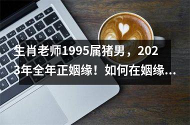 <h3>生肖老师1995属猪男，2025年全年正姻缘！如何在姻缘市场中抢占先机？