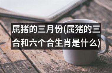 属猪的三月份(属猪的三合和六个合生肖是什么)