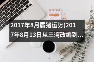 <h3>2017年8月属猪运势(2017年8月13日从三湾改编到古田会议,就开始)