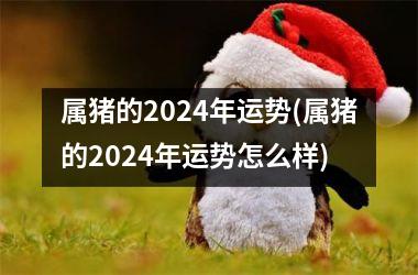 属猪的2024年运势(属猪的2024年运势怎么样)