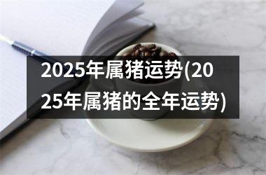 2025年属猪运势(2025年属猪的全年运势)