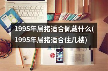 1995年属猪适合佩戴什么(1995年属猪适合住几楼)