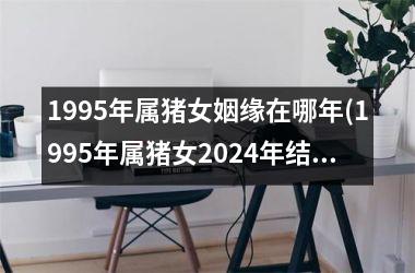 1995年属猪女姻缘在哪年(1995年属猪女2024年结婚)