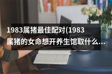 1983属猪最佳配对(1983属猪的女命想开养生馆取什么名字最好)