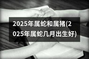 2025年属蛇和属猪(2025年属蛇几月出生好)