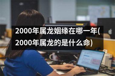 <h3>2000年属龙姻缘在哪一年(2000年属龙的是什么命)