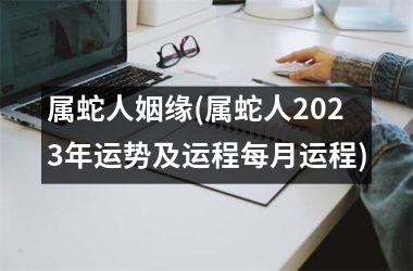 <h3>属蛇人姻缘(属蛇人2025年运势及运程每月运程)