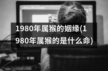 <h3>1980年属猴的姻缘(1980年属猴的是什么命)