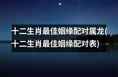 十二生肖佳姻缘配对属龙(十二生肖佳姻缘配对表)