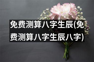 <h3>免费测算八字生辰(免费测算八字生辰八字)