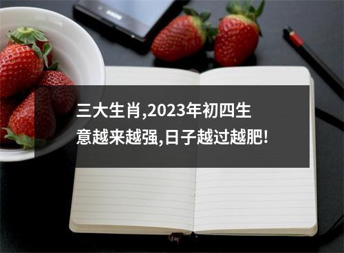 三大生肖,2023年初四生意越来越强,日子越过越肥!