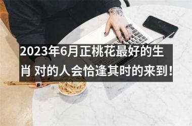 2025年6月正桃花好的生肖 对的人会恰逢其时的来到！