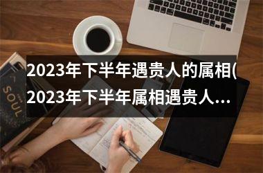 2025年下半年遇贵人的属相(2025年下半年属相遇贵人，幸运降临)