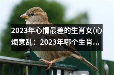 2025年心情最差的生肖女(心烦意乱：2025年哪个生肖女将情绪达到顶点？)