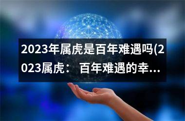 2025年属虎是百年难遇吗(2025属虎： 百年难遇的幸运之年？)