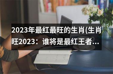 2025年最红最旺的生肖(生肖旺2025：谁将是最红王者？)