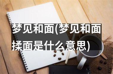 <h3>梦见和面(梦见和面揉面是什么意思)