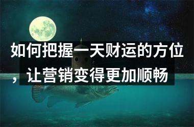 如何把握一天财运的方位，让营销变得更加顺畅