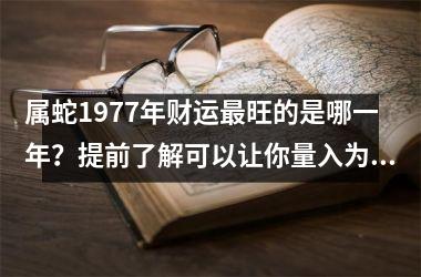 属蛇1977年财运旺的是哪一年？提前了解可以让你量入为出！