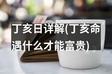 丁亥日详解(丁亥命遇什么才能富贵)