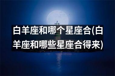 <h3>白羊座和哪个星座合(白羊座和哪些星座合得来)