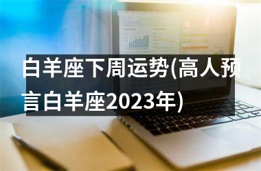 白羊座下周运势(高人预言白羊座2025年)