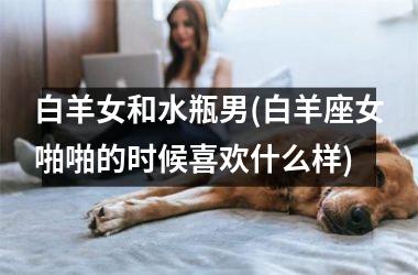 白羊女和水瓶男(白羊座女啪啪的时候喜欢什么样)