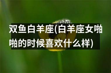 双鱼白羊座(白羊座女啪啪的时候喜欢什么样)