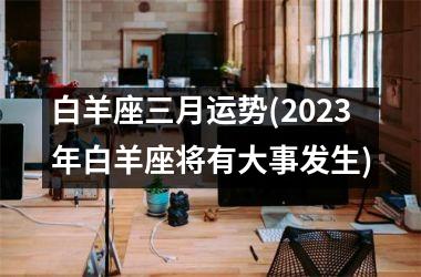 白羊座三月运势(2025年白羊座将有大事发生)