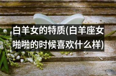 <h3>白羊女的特质(白羊座女啪啪的时候喜欢什么样)