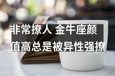 非常撩人 金牛座颜值高总是被异性强撩