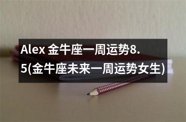 Alex 金牛座一周运势8.5(金牛座未来一周运势女生)