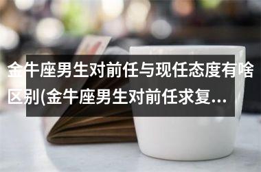 金牛座男生对前任与现任态度有啥区别(金牛座男生对前任求复合的态度)