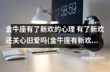 金牛座有了新欢的心理 有了新欢还关心旧爱吗(金牛座有新欢了还能挽回吗)