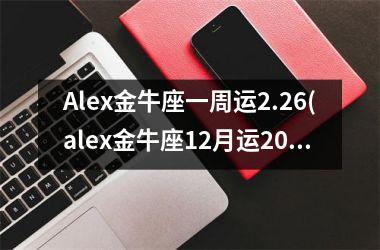 Alex金牛座一周运2.26(alex金牛座12月运2025)