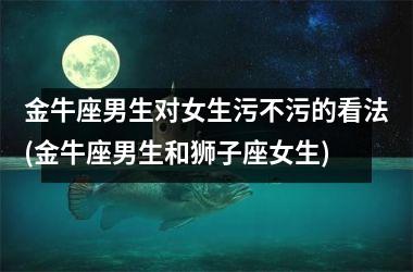 金牛座男生对女生污不污的看法(金牛座男生和狮子座女生)