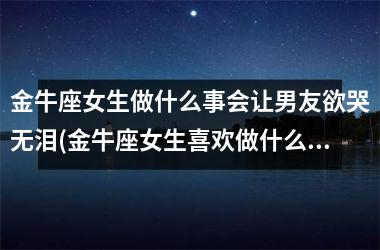 金牛座女生做什么事会让男友欲哭无泪(金牛座女生喜欢做什么事)