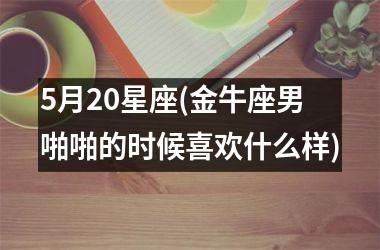 5月20星座(金牛座男啪啪的时候喜欢什么样)