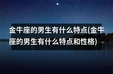 金牛座的男生有什么特点(金牛座的男生有什么特点和性格)