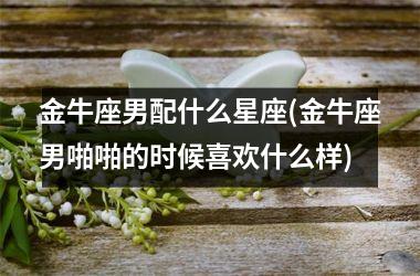 金牛座男配什么星座(金牛座男啪啪的时候喜欢什么样)