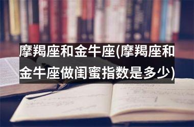 摩羯座和金牛座(摩羯座和金牛座做闺蜜指数是多少)