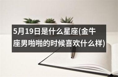 5月19日是什么星座(金牛座男啪啪的时候喜欢什么样)