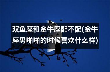 双鱼座和金牛座配不配(金牛座男啪啪的时候喜欢什么样)