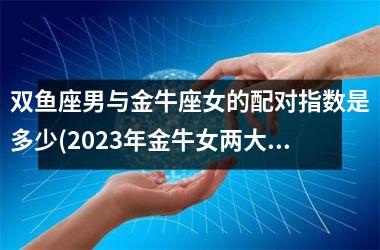 双鱼座男与金牛座女的配对指数是多少(2025年金牛女两大贵人)