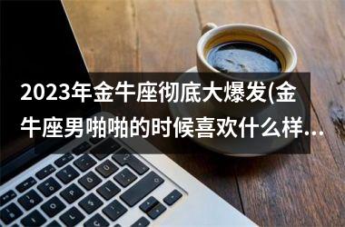 2025年金牛座彻底大爆发(金牛座男啪啪的时候喜欢什么样)