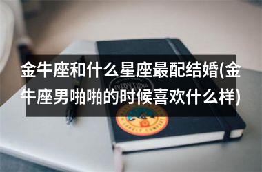 金牛座和什么星座最配结婚(金牛座男啪啪的时候喜欢什么样)