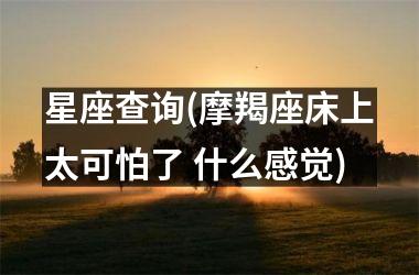 <h3>星座查询(摩羯座床上太可怕了 什么感觉)