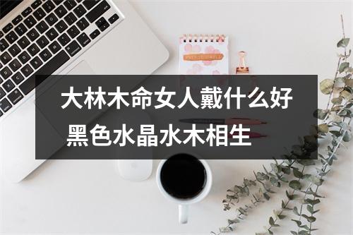<h3>大林木命女人戴什么好黑色水晶水木相生
