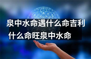 <h3>泉中水命遇什么命吉利 什么命旺泉中水命