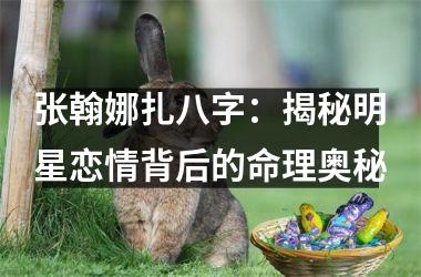 张翰娜扎八字：揭秘明星恋情背后的命理奥秘